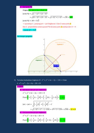 c) Cari jarak
Anggap
a ak √
a ak √ √ √ √
a ak √
a a n a panjang ja i ja i lingka an dan ama ai
dan pe pindahan an a a p a ke ama ai a aln a da i
a ak √
Cek dengan geogebra
5) Tentukan kedudukan lingkaran dan
!
Langkah:
a) Cari pusat dan jari-jari lingkaran K
a ( ) ( )
a i ja i √( ) ( )
a i ja i √ √ √
b) Cari pusat dan jari-jari lingkaran L
a ( ) ( )
 