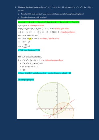 6. Diketahui dua buah lingkaran dan
.
a. Tentukan titik pada sumbu yang memenuhi kuasa sama terhadap kedua lingkaran!
b. Tentukan kuasa dari titik tersebut!
dan
m ga i k a a
m ga i k a a
( ) ( ) np kan nilain a
m e a i
i ik ang dimak d
Titik di substitusikan ke
digan i angka i ikn a
a a i ik e hadap ma ing ma ing lingka an adalah
Cek dengan geogebra
 