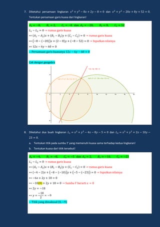 7. Diketahui persamaan lingkaran dan .
Tentukan persamaan garis kuasa dari lingkaran!
dan
m ga i k a a
m ga i k a a
( ) np kan nilain a
e amaan ga i k a an a
Cek dengan geogebra
8. Diketahui dua buah lingkaran dan
.
a. Tentukan titik pada sumbu yang memenuhi kuasa sama terhadap kedua lingkaran!
b. Tentukan kuasa dari titik tersebut!
dan
m ga i k a a
m ga i k a a
( ) ( ) np kan nilain a
m e a i
i ik ang dimak d
 