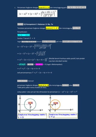c. Persamaan lingkaran dengan pusat di ( a , b ) dan menyinggung garis
Contoh: Uji Kompetensi 1 Halaman 11 No. 7a
Tentukan persamaan lingkaran dengan pusat di dan menyinggung sumbu
Penyelesaian:
Sumbu berarti
Ingat berarti jadi nilai dan
|
√
|
√
| |
(ingat: dikelompokan)
Jadi persamaannya
CARA MUDAH mencari
persamaan lingkaran dengan pusat di (a , b) jika menyinggung Sumbu atau Sumbu .
Tidak perlu pakai rumus mutlak (di atas),
cukup pakai r atau jari-jari lalu dimasukan ke persamaan
𝑥 𝑎 𝑦 𝑏
𝐴𝑎 𝐵𝑏 𝐶
√𝐴 𝐵
(Mutlak berarti hasilnya selalu positif, kalo pindah
ruas baru berubah tanda)
 