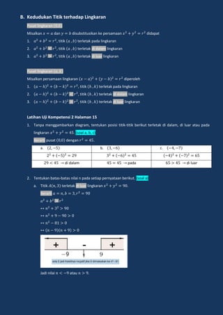 B. Kedudukan Titik terhadap Lingkaran
Pusat lingkaran
Misalkan dan disubstitusikan ke persamaan didapat
1. , titik terletak pada lingkaran
2. , titik terletak di dalam lingkaran
3. , titik terletak di luar lingkaran
Pusat lingkaran
Misalkan persamaan lingkaran diperoleh
1. , titik terletak pada lingkaran
2. , titik terletak di dalam lingkaran
3. , titik terletak di luar lingkaran
Latihan Uji Kompetensi 2 Halaman 15
1. Tanpa menggambarkan diagram, tentukan posisi titik-titik berikut terletak di dalam, di luar atau pada
lingkaran . (soal a, b, c)
Berarti pusat dengan .
a. b. c.
di dalam pada di luar
2. Tentukan batas-batas nilai n pada setiap pernyataan berikut. (soal a)
a. Titik terletak di luar lingkaran .
Berarti
Jadi nilai atau .
 