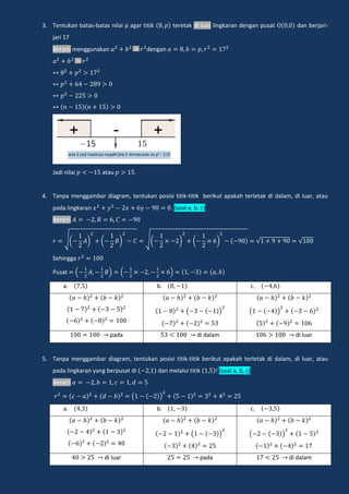 3. Tentukan batas-batas nilai p agar titik teretak di luar lingkaran dengan pusat dan berjari-
jari 17
Berarti menggunakan dengan
Jadi nilai atau .
4. Tanpa menggambar diagram, tentukan posisi titik-titik berikut apakah terletak di dalam, di luar, atau
pada lingkaran . (soal a, b, c)
Berarti
√( ) ( ) √( ) ( ) √ √
Sehingga
Pusat ( ) ( )
a. b. c.
( ) ( )
pada di dalam di luar
5. Tanpa menggambar diagram, tentukan posisi titik-titik berikut apakah terletak di dalam, di luar, atau
pada lingkaran yang berpusat di dan melalui titik ! (soal a, b, c)
Berarti
( )
a. b. c.
( ) ( )
di luar pada di dalam
 