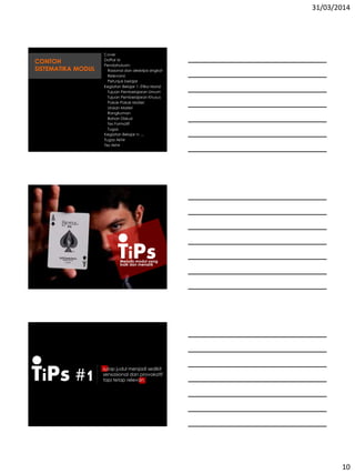 31/03/2014
10
Cover
Daftar Isi
Pendahuluan:
Rasional dan deskripsi singkat
Relevansi
Petunjuk belajar
Kegiatan Belajar 1: Etika Moral
Tujuan Pembelajaran Umum
Tujuan Pembelajaran Khusus
Pokok-Pokok Materi
Uraian Materi
Rangkuman
Bahan Diskusi
Tes Formatif
Tugas
Kegiatan Belajar n: ...
Tugas Akhir
Tes Akhir
CONTOH
SISTEMATIKA MODUL
TiPsMenulis modul yang
baik dan menarik
TiPs #1 sulap judul menjadi sedikit
sensasional dan provokatif
tapi tetap relevan
 