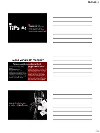 31/03/2014
15
TiPs #4
Gunakan bahasa
KOMUNIKATIF, dan juga
personal, seolah-olah
Anda sedang mengajar
dengan peserta pelatihan
Mana yang lebih menarik?
Penggunaan Bahasa Komunikatif
APA YANG DIMAKSUD DENGAN
BIAYA?
Biaya adalah semua
pengorbanan yang perlu
dilakukan untuk proses produksi
yang dinyatakan dengan satuan
uang menurut harga pasar yang
berlaku, baik yang sudah terjadi
maupun yang akan terjadi.
APA YANG DIMAKSUD DENGAN
BIAYA?
Jika kita ingin sesuatu, perlukah kita
berusaha memperolehnya? Tentu
perlu bukan! Jika usaha yang kita
perlukan disebut pengorbanan
dan kita beri satuan untuk setiap
pengorbanan tersebut dengan
satuan uang sebesar harga pasar
saat itu, maka pengorbanan yang
dilakukan disebut sebagai biaya.
Itulah tantangan
modul LJJ kedepan
 