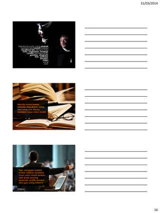 31/03/2014
16
Membuat suatu yang abstrak
menjadi lebi konkrit melalui
visualisasi ide dengan tata
kata, ungkapan, analogi,
contoh pembanding,
gambar, diagram,
foto, animasi,
simulasi,
video
yang
pas.
Menulis modul bukan
sekedar menuliskan ulang
apa yang ada dibuku
kedalam unsur-unsur modul
...
Tapi, mengajar melalui
modul. Tuliskan kedalam
unsur-unsur modul seolah-
olah Anda seorang
presenter, publik speaker
atau guru yang hebat !!!
 