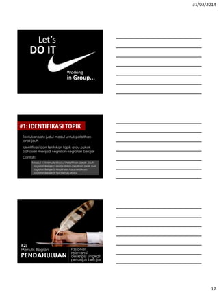 31/03/2014
17
Let’s
DO IT
Working
in Group...
Tentukan satu judul modul untuk pelatihan
jarak jauh
Identifikasi dan tentukan topik atau pokok
bahasan menjadi kegiatan-kegiatan belajar
Contoh:
Modul 1: Menulis Modul Pelatihan Jarak Jauh
Kegiatan Belajar 1: Modul dalam Pelatihan Jarak Jauh
Kegiatan Belajar 2: Modul dan Karakteristiknya
Kegiatan Belajar 3: Tips Menulis Modul
Menulis Bagian
PENDAHULUAN
rasional
relevansi
deskripsi singkat
petunjuk belajar
 