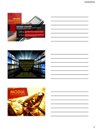 31/03/2014
5
belajar mandiriKapan saja, dimana saja, sesuai kondisi &
kecepatan belajar sendiri
offline
online
Mempelajari modul cetak, atau media digital lain
seperti video, animasi, audiopresentasi dan lain-
lain
Mempelajari modul yang sudah dionlinekan yang
terdiri dari pendahuluan, uraian materi, latihan,
tugas, diskusi, dan test online
Modul
dibutuhkan
untuk
Modul tersebut akan
ditransformasikan
kedalam berbagai
bentuk dan jenis
media yang
relevan
meliputi teks, audio,
video, animasi, simulasi
kedalam satu kesatuan yang
utuh sebagai suatu learning object
MODULadalah modal utamanya!
 