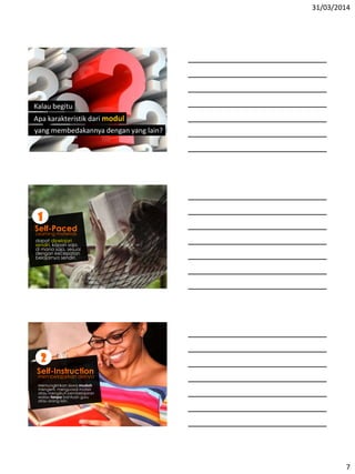 31/03/2014
7
Kalau begitu
Apa karakteristik dari modul
yang membedakannya dengan yang lain?
Learning materials
dapat dipelajari
sendiri, kapan saja,
di mana saja, sesuai
dengan kecepatan
belajarnya sendiri.
1
Self-Paced
membelajarkan dirinya
2
Self-Instruction
Memungkinkan siswa mudah
mengerti, menguasai materi
atau mengikuti pembelajaran
walau tanpa bantuan guru
atau orang lain.
 