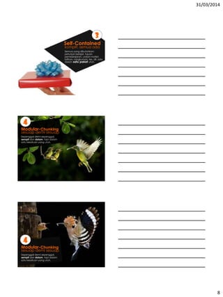 31/03/2014
8
komplit, semua ada
3
Self-Contained
Semua yang dibutuhkan:
petunjuk belajar, tujuan
pembelajaran, uraian materi,
latihan, rangkuman, tes, dll. ada
dalam satu paket utuh.
sesuap demi sesuap
4
Modular-Chunking
Sepenggal demi sepenggal,
sempit dan dalam, tapi dalam
satu kesatuan yang utuh.
sesuap demi sesuap
4
Modular-Chunking
Sepenggal demi sepenggal,
sempit dan dalam, tapi dalam
satu kesatuan yang utuh.
 