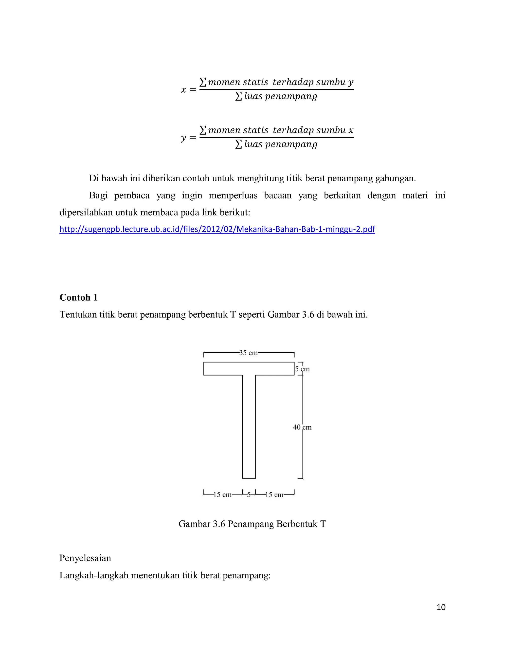 10
∑
∑
∑
∑
Di bawah ini diberikan contoh untuk menghitung titik berat penampang gabungan.
Bagi pembaca yang ingin memperluas bacaan yang berkaitan dengan materi ini
dipersilahkan untuk membaca pada link berikut:
http://sugengpb.lecture.ub.ac.id/files/2012/02/Mekanika-Bahan-Bab-1-minggu-2.pdf
Contoh 1
Tentukan titik berat penampang berbentuk T seperti Gambar 3.6 di bawah ini.
Gambar 3.6 Penampang Berbentuk T
Penyelesaian
Langkah-langkah menentukan titik berat penampang:
 