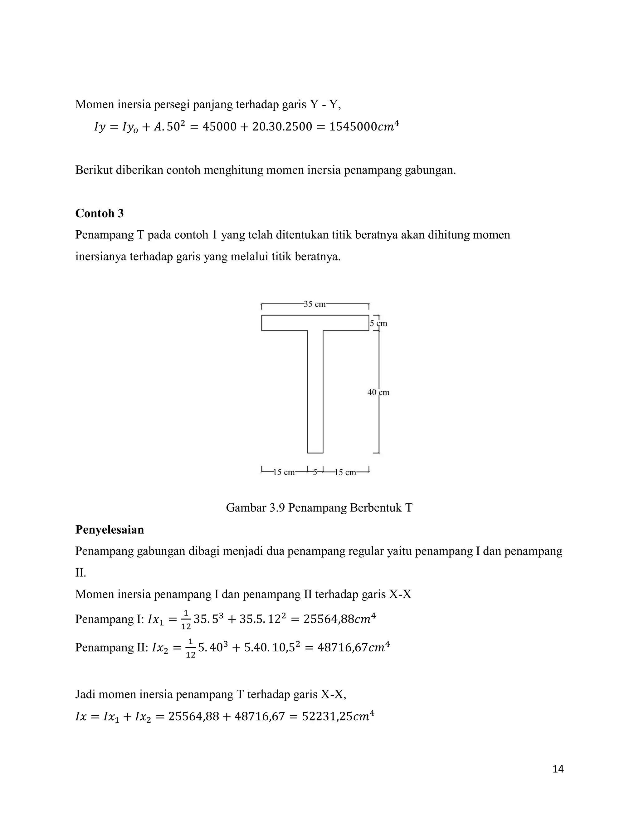14
Momen inersia persegi panjang terhadap garis Y - Y,
Berikut diberikan contoh menghitung momen inersia penampang gabungan.
Contoh 3
Penampang T pada contoh 1 yang telah ditentukan titik beratnya akan dihitung momen
inersianya terhadap garis yang melalui titik beratnya.
Gambar 3.9 Penampang Berbentuk T
Penyelesaian
Penampang gabungan dibagi menjadi dua penampang regular yaitu penampang I dan penampang
II.
Momen inersia penampang I dan penampang II terhadap garis X-X
Penampang I:
Penampang II:
Jadi momen inersia penampang T terhadap garis X-X,
 