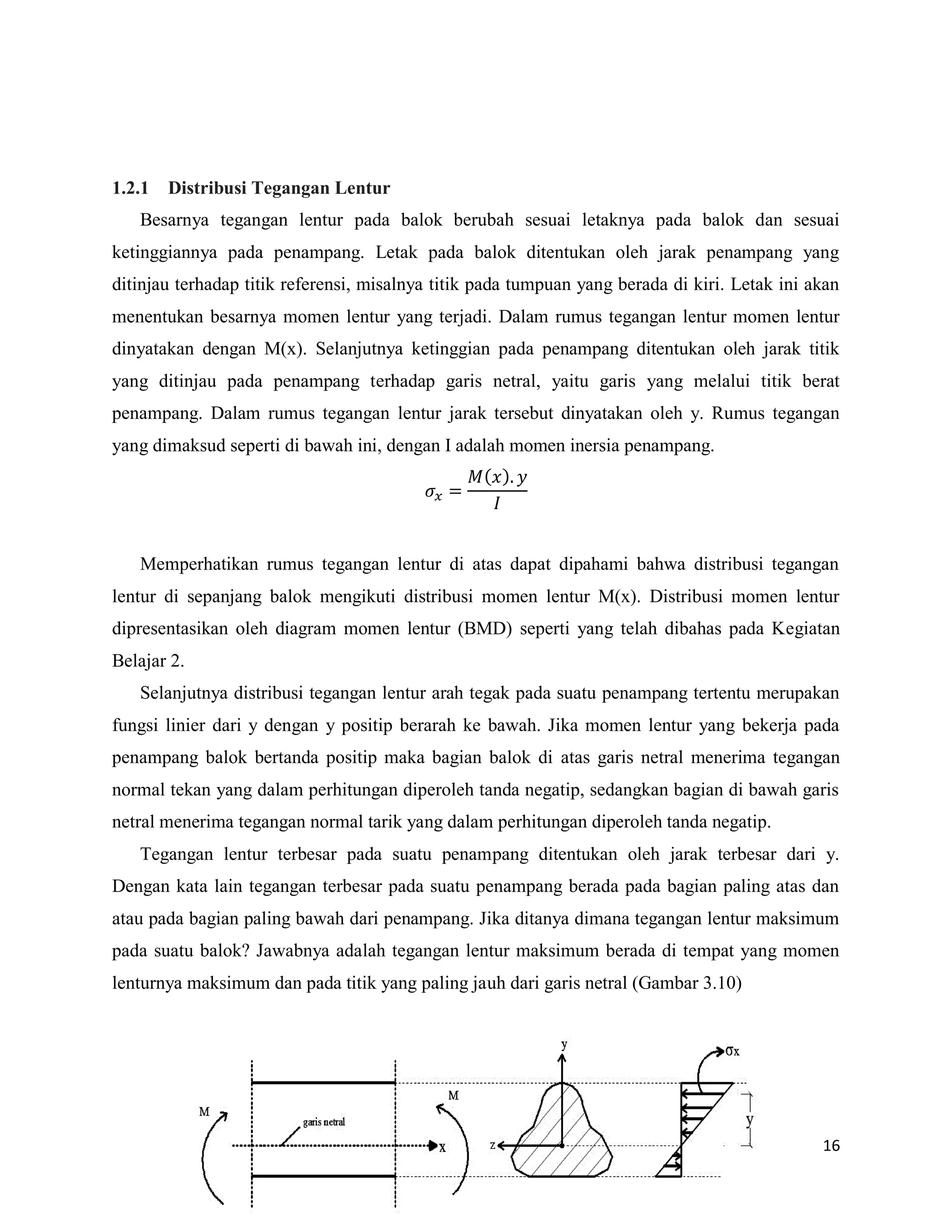 16
1.2.1 Distribusi Tegangan Lentur
Besarnya tegangan lentur pada balok berubah sesuai letaknya pada balok dan sesuai
ketinggiannya pada penampang. Letak pada balok ditentukan oleh jarak penampang yang
ditinjau terhadap titik referensi, misalnya titik pada tumpuan yang berada di kiri. Letak ini akan
menentukan besarnya momen lentur yang terjadi. Dalam rumus tegangan lentur momen lentur
dinyatakan dengan M(x). Selanjutnya ketinggian pada penampang ditentukan oleh jarak titik
yang ditinjau pada penampang terhadap garis netral, yaitu garis yang melalui titik berat
penampang. Dalam rumus tegangan lentur jarak tersebut dinyatakan oleh y. Rumus tegangan
yang dimaksud seperti di bawah ini, dengan I adalah momen inersia penampang.
( )
Memperhatikan rumus tegangan lentur di atas dapat dipahami bahwa distribusi tegangan
lentur di sepanjang balok mengikuti distribusi momen lentur M(x). Distribusi momen lentur
dipresentasikan oleh diagram momen lentur (BMD) seperti yang telah dibahas pada Kegiatan
Belajar 2.
Selanjutnya distribusi tegangan lentur arah tegak pada suatu penampang tertentu merupakan
fungsi linier dari y dengan y positip berarah ke bawah. Jika momen lentur yang bekerja pada
penampang balok bertanda positip maka bagian balok di atas garis netral menerima tegangan
normal tekan yang dalam perhitungan diperoleh tanda negatip, sedangkan bagian di bawah garis
netral menerima tegangan normal tarik yang dalam perhitungan diperoleh tanda negatip.
Tegangan lentur terbesar pada suatu penampang ditentukan oleh jarak terbesar dari y.
Dengan kata lain tegangan terbesar pada suatu penampang berada pada bagian paling atas dan
atau pada bagian paling bawah dari penampang. Jika ditanya dimana tegangan lentur maksimum
pada suatu balok? Jawabnya adalah tegangan lentur maksimum berada di tempat yang momen
lenturnya maksimum dan pada titik yang paling jauh dari garis netral (Gambar 3.10)
 