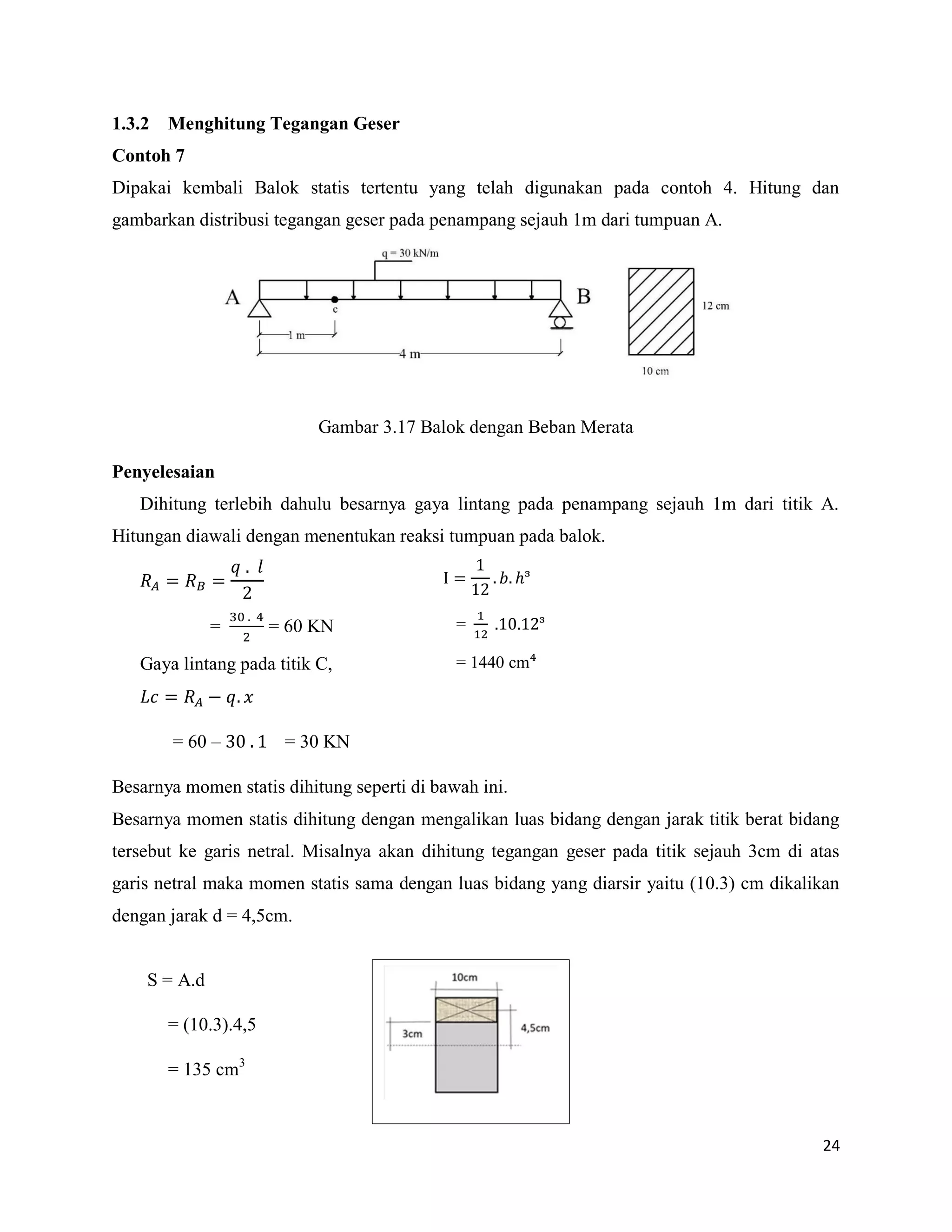 24
1.3.2 Menghitung Tegangan Geser
Contoh 7
Dipakai kembali Balok statis tertentu yang telah digunakan pada contoh 4. Hitung dan
gambarkan distribusi tegangan geser pada penampang sejauh 1m dari tumpuan A.
Gambar 3.17 Balok dengan Beban Merata
Penyelesaian
Dihitung terlebih dahulu besarnya gaya lintang pada penampang sejauh 1m dari titik A.
Hitungan diawali dengan menentukan reaksi tumpuan pada balok.
= = 60 KN
Gaya lintang pada titik C,
= 60 – = 30 KN
Besarnya momen statis dihitung seperti di bawah ini.
Besarnya momen statis dihitung dengan mengalikan luas bidang dengan jarak titik berat bidang
tersebut ke garis netral. Misalnya akan dihitung tegangan geser pada titik sejauh 3cm di atas
garis netral maka momen statis sama dengan luas bidang yang diarsir yaitu (10.3) cm dikalikan
dengan jarak d = 4,5cm.
S = A.d
= (10.3).4,5
= 135 cm3
I 𝑏 ᶟ
= ᶟ
= 1440 cm
 