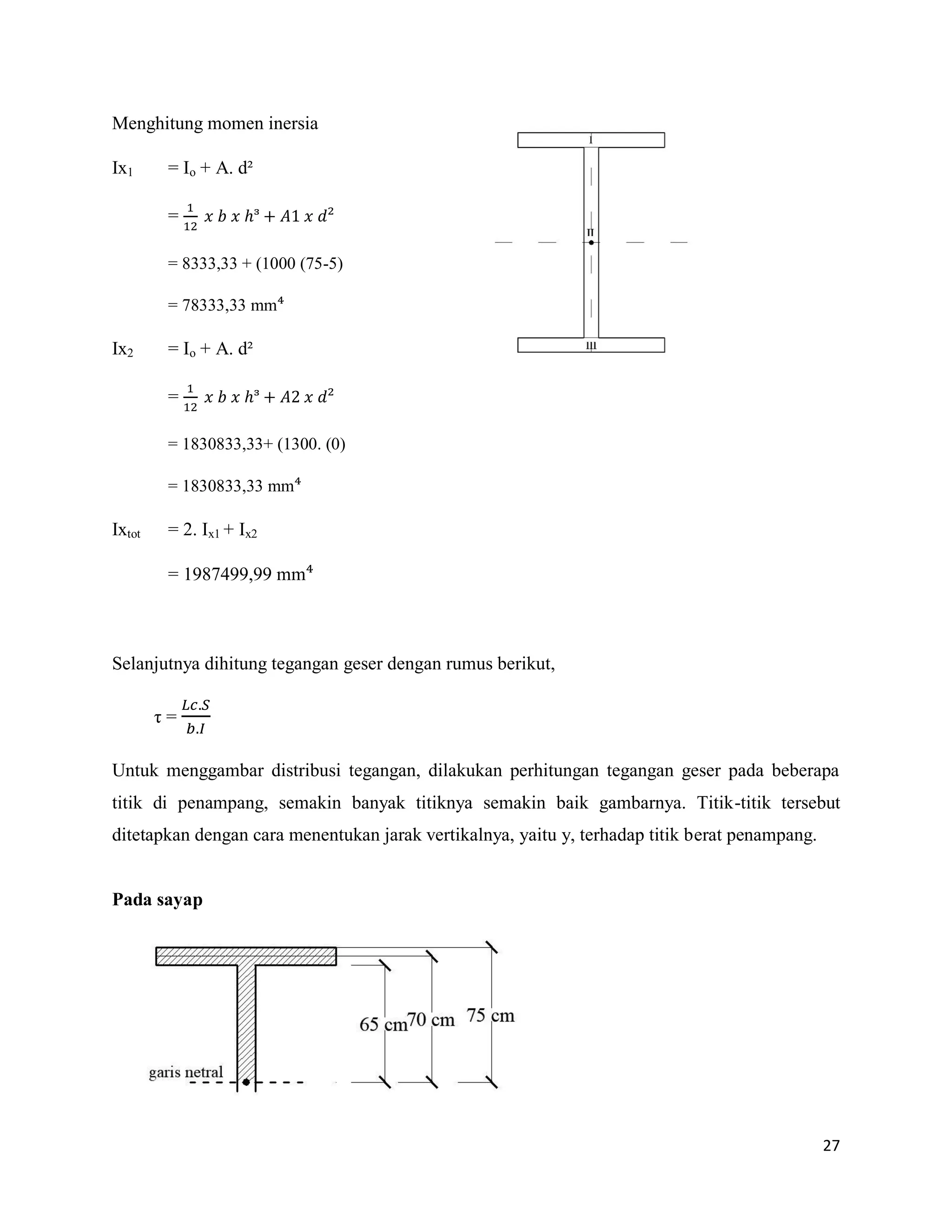 27
Menghitung momen inersia
Ix1 = Io + A. d²
= ᶟ
= 8333,33 + (1000 (75-5)
= 78333,33 mm
Ix2 = Io + A. d²
= ᶟ
= 1830833,33+ (1300. (0)
= 1830833,33 mm
Ixtot = 2. Ix1 + Ix2
= 1987499,99 mm
Selanjutnya dihitung tegangan geser dengan rumus berikut,
η =
Untuk menggambar distribusi tegangan, dilakukan perhitungan tegangan geser pada beberapa
titik di penampang, semakin banyak titiknya semakin baik gambarnya. Titik-titik tersebut
ditetapkan dengan cara menentukan jarak vertikalnya, yaitu y, terhadap titik berat penampang.
Pada sayap
 