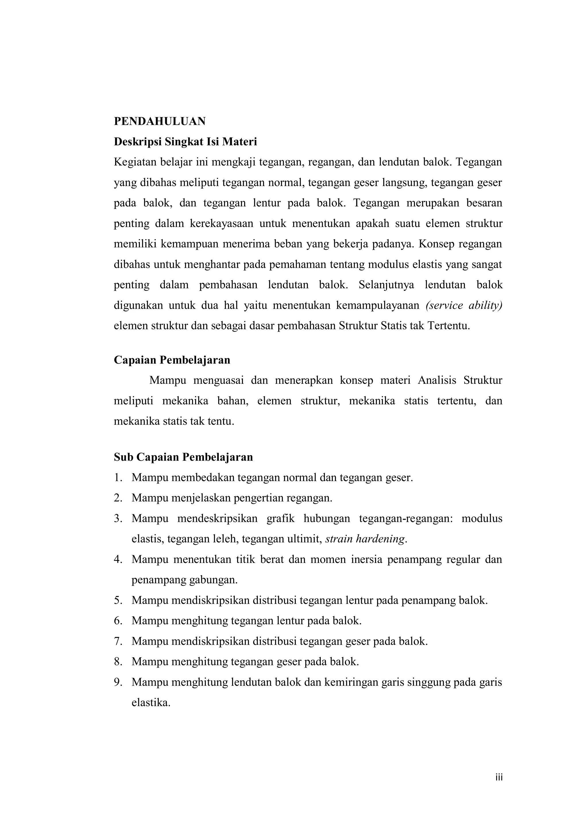 iii
PENDAHULUAN
Deskripsi Singkat Isi Materi
Kegiatan belajar ini mengkaji tegangan, regangan, dan lendutan balok. Tegangan
yang dibahas meliputi tegangan normal, tegangan geser langsung, tegangan geser
pada balok, dan tegangan lentur pada balok. Tegangan merupakan besaran
penting dalam kerekayasaan untuk menentukan apakah suatu elemen struktur
memiliki kemampuan menerima beban yang bekerja padanya. Konsep regangan
dibahas untuk menghantar pada pemahaman tentang modulus elastis yang sangat
penting dalam pembahasan lendutan balok. Selanjutnya lendutan balok
digunakan untuk dua hal yaitu menentukan kemampulayanan (service ability)
elemen struktur dan sebagai dasar pembahasan Struktur Statis tak Tertentu.
Capaian Pembelajaran
Mampu menguasai dan menerapkan konsep materi Analisis Struktur
meliputi mekanika bahan, elemen struktur, mekanika statis tertentu, dan
mekanika statis tak tentu.
Sub Capaian Pembelajaran
1. Mampu membedakan tegangan normal dan tegangan geser.
2. Mampu menjelaskan pengertian regangan.
3. Mampu mendeskripsikan grafik hubungan tegangan-regangan: modulus
elastis, tegangan leleh, tegangan ultimit, strain hardening.
4. Mampu menentukan titik berat dan momen inersia penampang regular dan
penampang gabungan.
5. Mampu mendiskripsikan distribusi tegangan lentur pada penampang balok.
6. Mampu menghitung tegangan lentur pada balok.
7. Mampu mendiskripsikan distribusi tegangan geser pada balok.
8. Mampu menghitung tegangan geser pada balok.
9. Mampu menghitung lendutan balok dan kemiringan garis singgung pada garis
elastika.
 