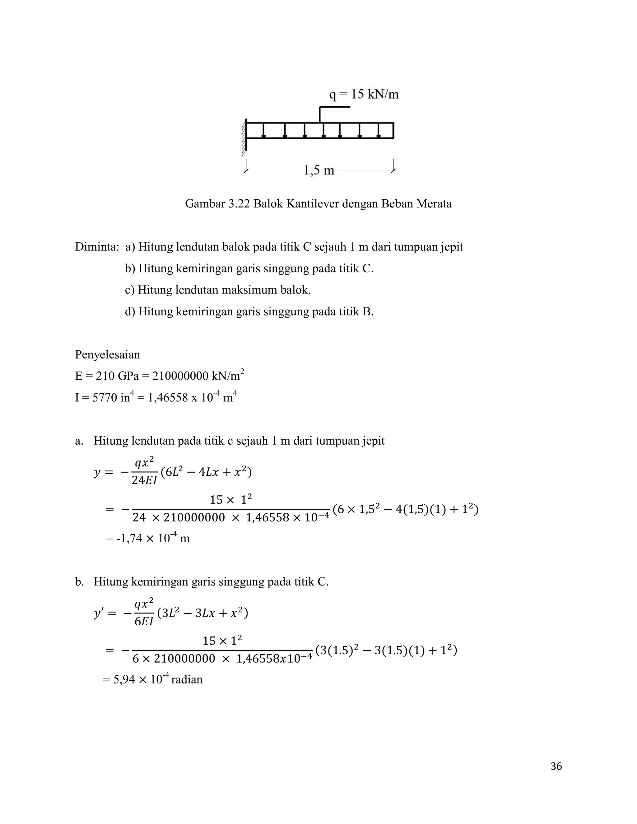 36
Gambar 3.22 Balok Kantilever dengan Beban Merata
Diminta: a) Hitung lendutan balok pada titik C sejauh 1 m dari tumpuan jepit
b) Hitung kemiringan garis singgung pada titik C.
c) Hitung lendutan maksimum balok.
d) Hitung kemiringan garis singgung pada titik B.
Penyelesaian
E = 210 GPa = 210000000 kN/m2
I = 5770 in4
= 1,46558 x 10-4
m4
a. Hitung lendutan pada titik c sejauh 1 m dari tumpuan jepit
( )
( ( )( ) )
= -1,74 10-4
m
b. Hitung kemiringan garis singgung pada titik C.
′ ( )
( ( ) ( )( ) )
= 5,94 10-4
radian
 