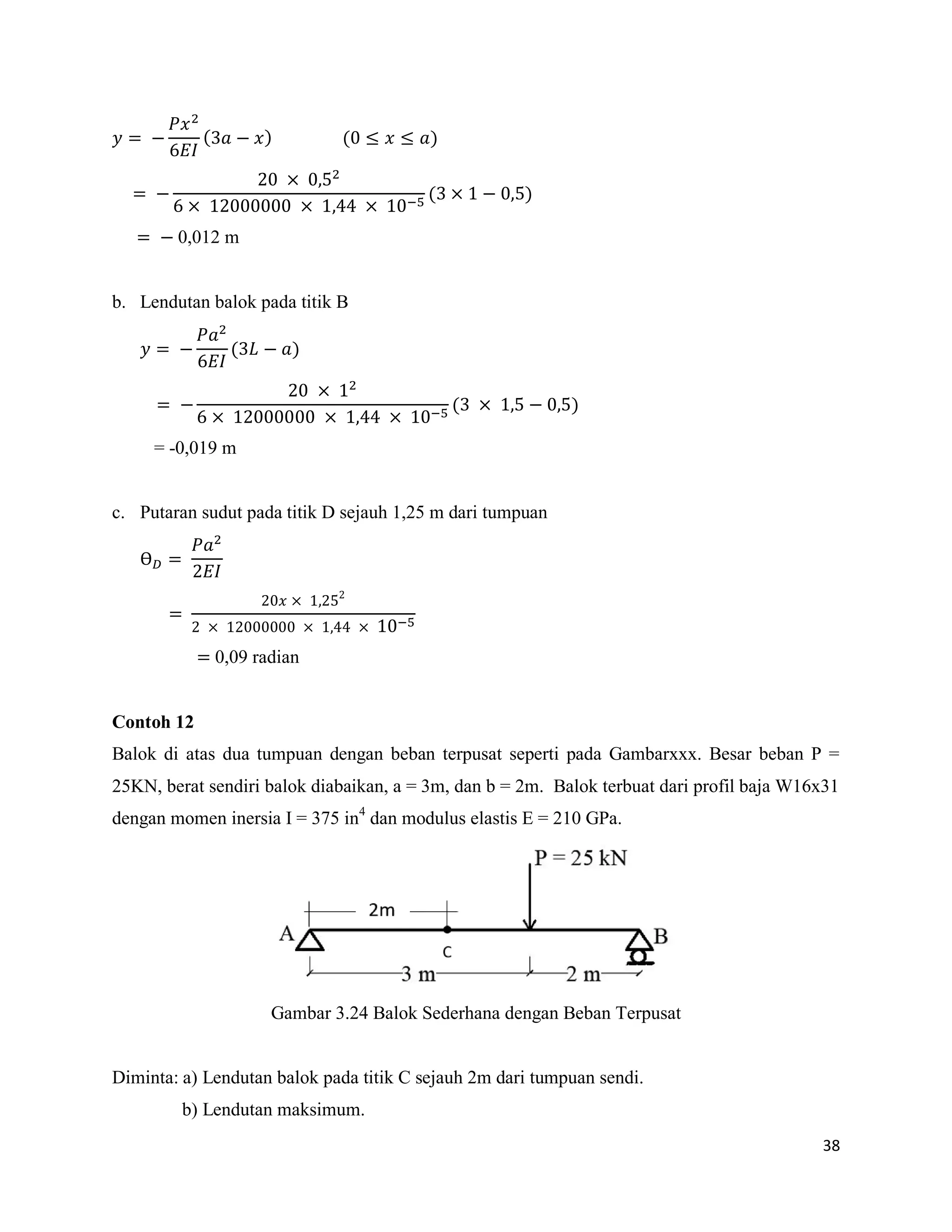 38
( ) ( ≤ ≤ )
( )
0,012 m
b. Lendutan balok pada titik B
( )
( )
= -0,019 m
c. Putaran sudut pada titik D sejauh 1,25 m dari tumpuan
Ɵ
0,09 radian
Contoh 12
Balok di atas dua tumpuan dengan beban terpusat seperti pada Gambarxxx. Besar beban P =
25KN, berat sendiri balok diabaikan, a = 3m, dan b = 2m. Balok terbuat dari profil baja W16x31
dengan momen inersia I = 375 in4
dan modulus elastis E = 210 GPa.
Gambar 3.24 Balok Sederhana dengan Beban Terpusat
Diminta: a) Lendutan balok pada titik C sejauh 2m dari tumpuan sendi.
b) Lendutan maksimum.
 