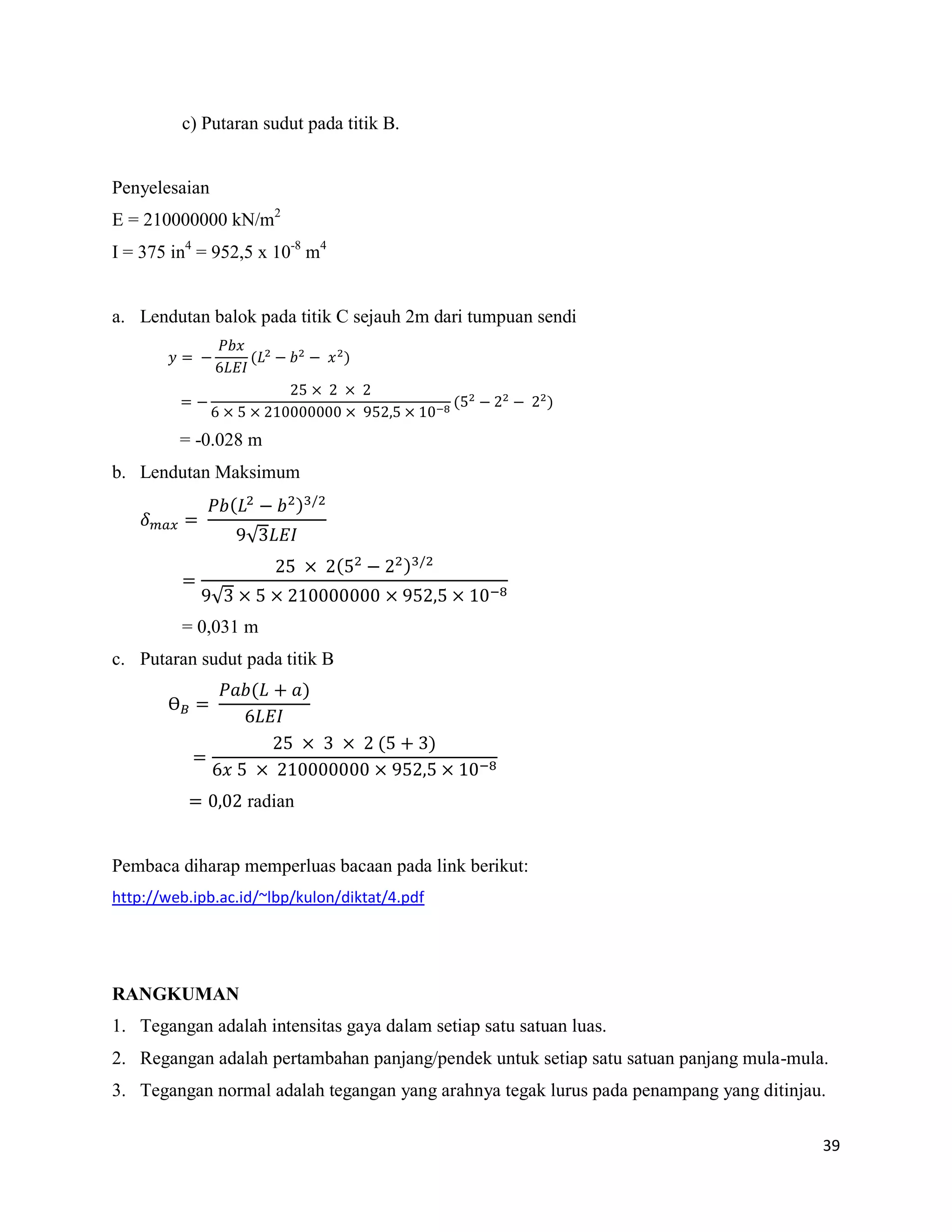 39
c) Putaran sudut pada titik B.
Penyelesaian
E = 210000000 kN/m2
I = 375 in4
= 952,5 x 10-8
m4
a. Lendutan balok pada titik C sejauh 2m dari tumpuan sendi
( )
( )
= -0.028 m
b. Lendutan Maksimum
( ) /
( ) /
= 0,031 m
c. Putaran sudut pada titik B
Ɵ
( )
( )
radian
Pembaca diharap memperluas bacaan pada link berikut:
http://web.ipb.ac.id/~lbp/kulon/diktat/4.pdf
RANGKUMAN
1. Tegangan adalah intensitas gaya dalam setiap satu satuan luas.
2. Regangan adalah pertambahan panjang/pendek untuk setiap satu satuan panjang mula-mula.
3. Tegangan normal adalah tegangan yang arahnya tegak lurus pada penampang yang ditinjau.
 