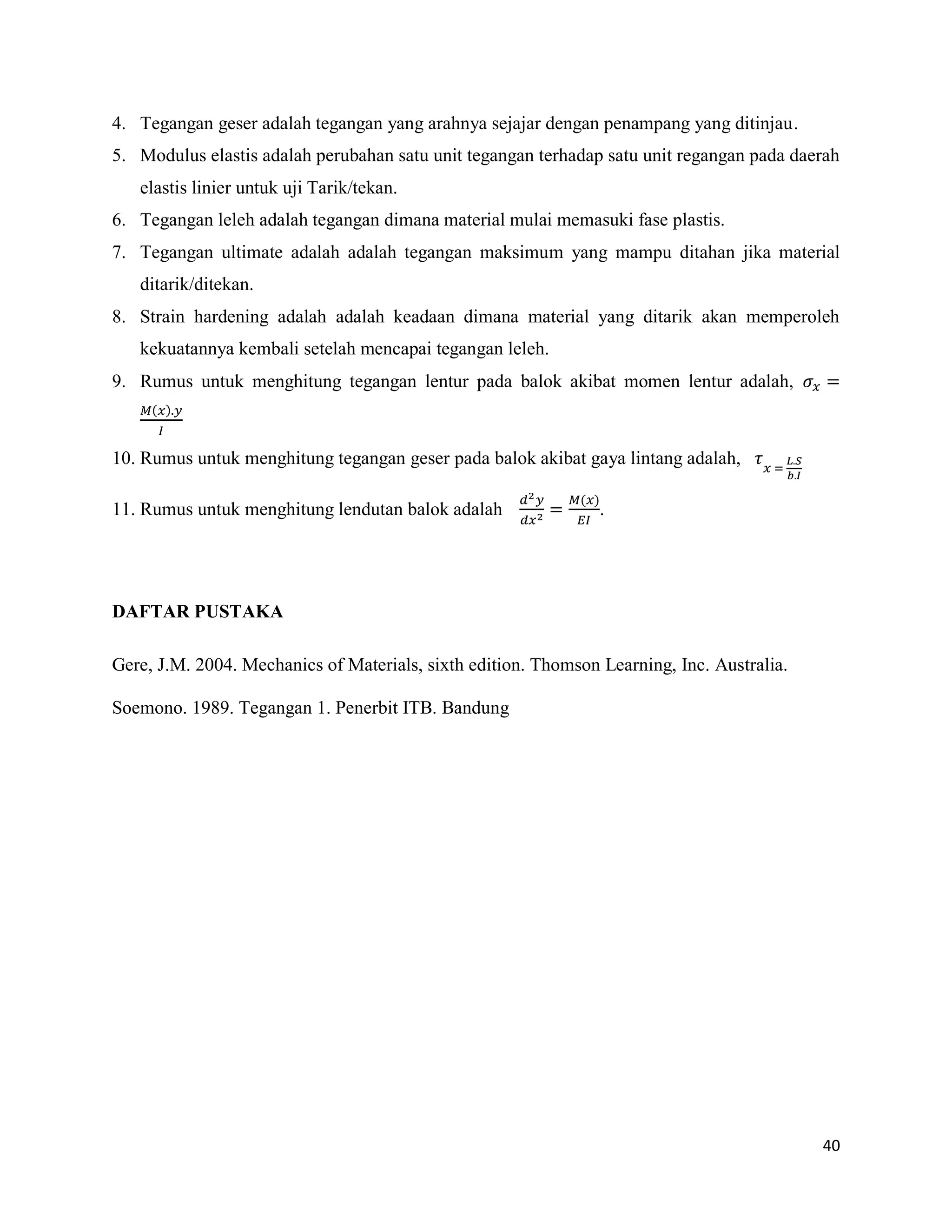 40
4. Tegangan geser adalah tegangan yang arahnya sejajar dengan penampang yang ditinjau.
5. Modulus elastis adalah perubahan satu unit tegangan terhadap satu unit regangan pada daerah
elastis linier untuk uji Tarik/tekan.
6. Tegangan leleh adalah tegangan dimana material mulai memasuki fase plastis.
7. Tegangan ultimate adalah adalah tegangan maksimum yang mampu ditahan jika material
ditarik/ditekan.
8. Strain hardening adalah adalah keadaan dimana material yang ditarik akan memperoleh
kekuatannya kembali setelah mencapai tegangan leleh.
9. Rumus untuk menghitung tegangan lentur pada balok akibat momen lentur adalah,
( )
10. Rumus untuk menghitung tegangan geser pada balok akibat gaya lintang adalah,
11. Rumus untuk menghitung lendutan balok adalah
( )
.
DAFTAR PUSTAKA
Gere, J.M. 2004. Mechanics of Materials, sixth edition. Thomson Learning, Inc. Australia.
Soemono. 1989. Tegangan 1. Penerbit ITB. Bandung
 