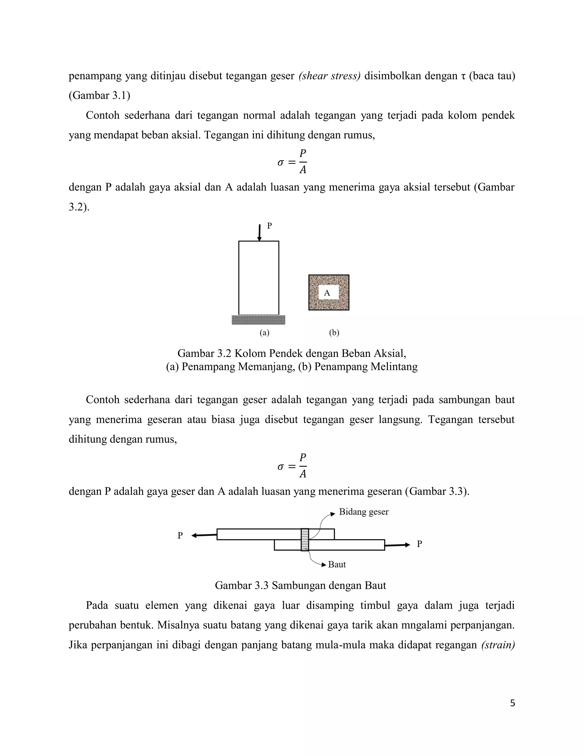 5
penampang yang ditinjau disebut tegangan geser (shear stress) disimbolkan dengan η (baca tau)
(Gambar 3.1)
Contoh sederhana dari tegangan normal adalah tegangan yang terjadi pada kolom pendek
yang mendapat beban aksial. Tegangan ini dihitung dengan rumus,
dengan P adalah gaya aksial dan A adalah luasan yang menerima gaya aksial tersebut (Gambar
3.2).
Gambar 3.2 Kolom Pendek dengan Beban Aksial,
(a) Penampang Memanjang, (b) Penampang Melintang
Contoh sederhana dari tegangan geser adalah tegangan yang terjadi pada sambungan baut
yang menerima geseran atau biasa juga disebut tegangan geser langsung. Tegangan tersebut
dihitung dengan rumus,
dengan P adalah gaya geser dan A adalah luasan yang menerima geseran (Gambar 3.3).
Gambar 3.3 Sambungan dengan Baut
Pada suatu elemen yang dikenai gaya luar disamping timbul gaya dalam juga terjadi
perubahan bentuk. Misalnya suatu batang yang dikenai gaya tarik akan mngalami perpanjangan.
Jika perpanjangan ini dibagi dengan panjang batang mula-mula maka didapat regangan (strain)
 