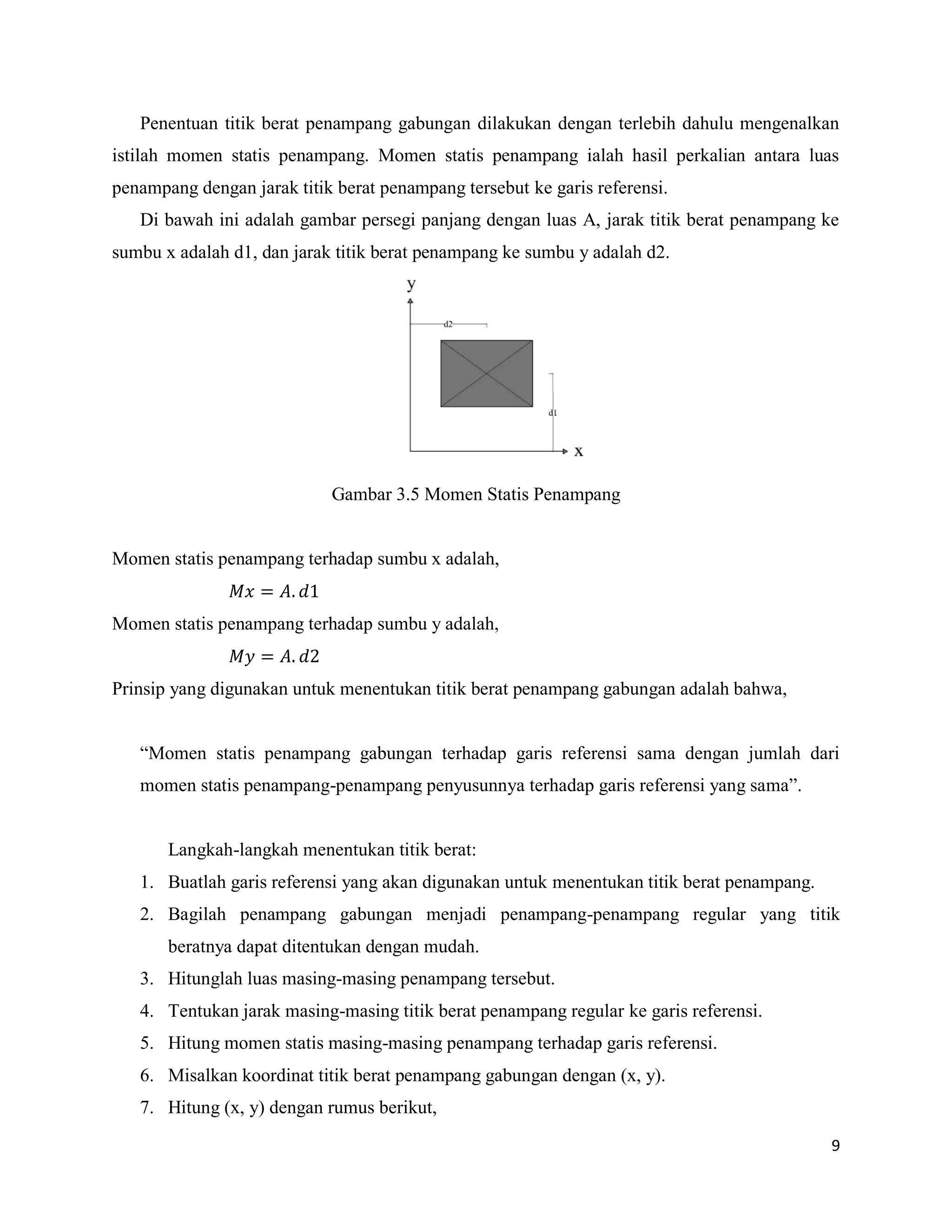 9
Penentuan titik berat penampang gabungan dilakukan dengan terlebih dahulu mengenalkan
istilah momen statis penampang. Momen statis penampang ialah hasil perkalian antara luas
penampang dengan jarak titik berat penampang tersebut ke garis referensi.
Di bawah ini adalah gambar persegi panjang dengan luas A, jarak titik berat penampang ke
sumbu x adalah d1, dan jarak titik berat penampang ke sumbu y adalah d2.
Gambar 3.5 Momen Statis Penampang
Momen statis penampang terhadap sumbu x adalah,
Momen statis penampang terhadap sumbu y adalah,
Prinsip yang digunakan untuk menentukan titik berat penampang gabungan adalah bahwa,
“Momen statis penampang gabungan terhadap garis referensi sama dengan jumlah dari
momen statis penampang-penampang penyusunnya terhadap garis referensi yang sama”.
Langkah-langkah menentukan titik berat:
1. Buatlah garis referensi yang akan digunakan untuk menentukan titik berat penampang.
2. Bagilah penampang gabungan menjadi penampang-penampang regular yang titik
beratnya dapat ditentukan dengan mudah.
3. Hitunglah luas masing-masing penampang tersebut.
4. Tentukan jarak masing-masing titik berat penampang regular ke garis referensi.
5. Hitung momen statis masing-masing penampang terhadap garis referensi.
6. Misalkan koordinat titik berat penampang gabungan dengan (x, y).
7. Hitung (x, y) dengan rumus berikut,
 