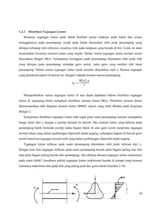 16
1.2.1 Distribusi Tegangan Lentur
Besarnya tegangan lentur pada balok berubah sesuai letaknya pada balok dan sesuai
ketinggiannya pada penampang. Letak pada balok ditentukan oleh jarak penampang yang
ditinjau terhadap titik referensi, misalnya titik pada tumpuan yang berada di kiri. Letak ini akan
menentukan besarnya momen lentur yang terjadi. Dalam rumus tegangan lentur momen lentur
dinyatakan dengan M(x). Selanjutnya ketinggian pada penampang ditentukan oleh jarak titik
yang ditinjau pada penampang terhadap garis netral, yaitu garis yang melalui titik berat
penampang. Dalam rumus tegangan lentur jarak tersebut dinyatakan oleh y. Rumus tegangan
yang dimaksud seperti di bawah ini, dengan I adalah momen inersia penampang.
( )
Memperhatikan rumus tegangan lentur di atas dapat dipahami bahwa distribusi tegangan
lentur di sepanjang balok mengikuti distribusi momen lentur M(x). Distribusi momen lentur
dipresentasikan oleh diagram momen lentur (BMD) seperti yang telah dibahas pada Kegiatan
Belajar 2.
Selanjutnya distribusi tegangan lentur arah tegak pada suatu penampang tertentu merupakan
fungsi linier dari y dengan y positip berarah ke bawah. Jika momen lentur yang bekerja pada
penampang balok bertanda positip maka bagian balok di atas garis netral menerima tegangan
normal tekan yang dalam perhitungan diperoleh tanda negatip, sedangkan bagian di bawah garis
netral menerima tegangan normal tarik yang dalam perhitungan diperoleh tanda negatip.
Tegangan lentur terbesar pada suatu penampang ditentukan oleh jarak terbesar dari y.
Dengan kata lain tegangan terbesar pada suatu penampang berada pada bagian paling atas dan
atau pada bagian paling bawah dari penampang. Jika ditanya dimana tegangan lentur maksimum
pada suatu balok? Jawabnya adalah tegangan lentur maksimum berada di tempat yang momen
lenturnya maksimum dan pada titik yang paling jauh dari garis netral (Gambar 3.10)
 
