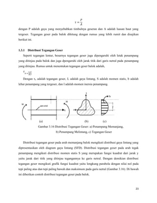 23
dengan P adalah gaya yang menyebabkan timbulnya geseran dan A adalah luasan baut yang
tergeser. Tegangan geser pada balok dihitung dengan rumus yang lebih rumit dan disajikan
berikut ini.
1.3.1 Distribusi Tegangan Geser
Seperti tegangan lentur, besarnya tegangan geser juga dipengaruhi oleh letak penampang
yang ditinjau pada balok dan juga dpengaruhi oleh jarak titik dari garis netral pada penampang
yang ditinjau. Rumus untuk menentukan tegangan geser balok adalah,
Dengan ηx adalah tegangan geser, L adalah gaya lintang, S adalah momen statis, b adalah
lebar penampang yang tergeser, dan I adalah momen inersia penampang.
(a) (b) (c)
Gambar 3.16 Distribusi Tegangan Geser: a) Penampang Memanjang,
b) Penampang Melintang, c) Tegangan Geser
Distribusi tegangan geser pada arah memanjang balok mengikuti distribusi gaya lintang yang
dipresentasikan oleh diagram gaya lintang (SFD). Distribusi tegangan geser pada arah tegak
penampang mengikuti distribusi momen statis S yang merupakan fungsi kuadrat dari jarak y
yaitu jarak dari titik yang ditinjau tegangannya ke garis netral. Dengan demikian distribusi
tegangan geser mengikuti grafik fungsi kuadrat yaitu lengkung parabola dengan nilai nol pada
tepi paling atas dan tepi paling bawah dan maksimum pada garis netral (Gambar 3.16). Di bawah
ini diberikan contoh distribusi tegangan geser pada balok.
 