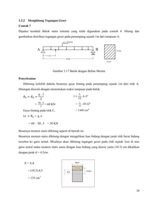 24
1.3.2 Menghitung Tegangan Geser
Contoh 7
Dipakai kembali Balok statis tertentu yang telah digunakan pada contoh 4. Hitung dan
gambarkan distribusi tegangan geser pada penampang sejauh 1m dari tumpuan A.
Gambar 3.17 Balok dengan Beban Merata
Penyelesaian
Dihitung terlebih dahulu besarnya gaya lintang pada penampang sejauh 1m dari titik A.
Hitungan diawali dengan menentukan reaksi tumpuan pada balok.
= = 60 KN
Gaya lintang pada titik C,
= 60 – = 30 KN
Besarnya momen statis dihitung seperti di bawah ini.
Besarnya momen statis dihitung dengan mengalikan luas bidang dengan jarak titik berat bidang
tersebut ke garis netral. Misalnya akan dihitung tegangan geser pada titik sejauh 3cm di atas
garis netral maka momen statis sama dengan luas bidang yang diarsir yaitu (10.3) cm dikalikan
dengan jarak d = 4,5cm.
S = A.d
= (10.3).4,5
= 135 cm3
I 𝑏 ᶟ
= ᶟ
= 1440 cm
 