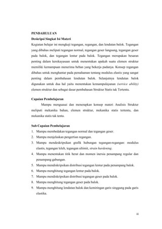 iii
PENDAHULUAN
Deskripsi Singkat Isi Materi
Kegiatan belajar ini mengkaji tegangan, regangan, dan lendutan balok. Tegangan
yang dibahas meliputi tegangan normal, tegangan geser langsung, tegangan geser
pada balok, dan tegangan lentur pada balok. Tegangan merupakan besaran
penting dalam kerekayasaan untuk menentukan apakah suatu elemen struktur
memiliki kemampuan menerima beban yang bekerja padanya. Konsep regangan
dibahas untuk menghantar pada pemahaman tentang modulus elastis yang sangat
penting dalam pembahasan lendutan balok. Selanjutnya lendutan balok
digunakan untuk dua hal yaitu menentukan kemampulayanan (service ability)
elemen struktur dan sebagai dasar pembahasan Struktur Statis tak Tertentu.
Capaian Pembelajaran
Mampu menguasai dan menerapkan konsep materi Analisis Struktur
meliputi mekanika bahan, elemen struktur, mekanika statis tertentu, dan
mekanika statis tak tentu.
Sub Capaian Pembelajaran
1. Mampu membedakan tegangan normal dan tegangan geser.
2. Mampu menjelaskan pengertian regangan.
3. Mampu mendeskripsikan grafik hubungan tegangan-regangan: modulus
elastis, tegangan leleh, tegangan ultimit, strain hardening.
4. Mampu menentukan titik berat dan momen inersia penampang regular dan
penampang gabungan.
5. Mampu mendiskripsikan distribusi tegangan lentur pada penampang balok.
6. Mampu menghitung tegangan lentur pada balok.
7. Mampu mendiskripsikan distribusi tegangan geser pada balok.
8. Mampu menghitung tegangan geser pada balok.
9. Mampu menghitung lendutan balok dan kemiringan garis singgung pada garis
elastika.
 