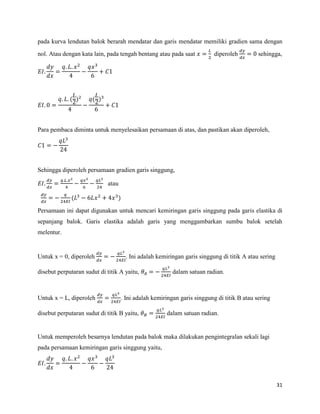 31
pada kurva lendutan balok berarah mendatar dan garis mendatar memiliki gradien sama dengan
nol. Atau dengan kata lain, pada tengah bentang atau pada saat diperoleh sehingga,
( ) ( )
Para pembaca diminta untuk menyelesaikan persamaan di atas, dan pastikan akan diperoleh,
Sehingga diperoleh persamaan gradien garis singgung,
atau
( )
Persamaan ini dapat digunakan untuk mencari kemiringan garis singgung pada garis elastika di
sepanjang balok. Garis elastika adalah garis yang menggambarkan sumbu balok setelah
melentur.
Untuk x = 0, diperoleh . Ini adalah kemiringan garis singgung di titik A atau sering
disebut perputaran sudut di titik A yaitu, dalam satuan radian.
Untuk x = L, diperoleh . Ini adalah kemiringan garis singgung di titik B atau sering
disebut perputaran sudut di titik B yaitu, dalam satuan radian.
Untuk memperoleh besarnya lendutan pada balok maka dilakukan pengintegralan sekali lagi
pada persamaan kemiringan garis singgung yaitu,
 