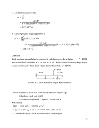 37
c. Lendutan maksimum balok
d. Kemiringan garis singgung pada titik B
′ ( )
( ( )( ) )
= -3,91 10-4
m
Contoh 11
Balok kantilever dengan beban terpusat seperti pada Gambarxxx. Besar beban P = 20KN,
berat sendiri balok diabaikan, a = 1m, dan b = 0,5m. Balok terbuat dari batang kayu dengan
ukuran penampang b = 10cm dan h = 12cm dan modulus elastis E = 12 GPa.
Gambar 3.23 Balok Kantilever dengan Beban Terpusat
Diminta: a) Lendutan balok pada titik C sejauh 0,5m dari tumpuan jepit.
b) Lendutan balok pada titik B.
c) Putaran sudut pada titik D sejauh 0,25m dari titik B.
Penyelesaian
12 GPa = 12000 MPa = 12000000 kN/m2
ᶟ = ᶟ = 1,44 10-5
m4
a. Lendutan Balok pada titik C sejauh 0.5 m dari tumpuan jepit
 