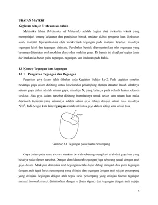 4
URAIAN MATERI
Kegiatan Belajar 3: Mekanika Bahan
Mekanika bahan (Mechanics of Materials) adalah bagian dari mekanika teknik yang
mempelajari tentang kekuatan dan perubahan bentuk struktur akibat pengaruh luar. Kekuatan
suatu material dipresentasikan oleh karakteristik tegangan pada material tersebut, misalnya
tegangan leleh dan tegangan ultimate. Perubahan bentuk dipresentasikan oleh regangan yang
besarnya ditentukan oleh modulus elastis dan modulus geser. Di bawah ini disajikan bagian dasar
dari mekanika bahan yaitu tegangan, regangan, dan lendutan pada balok.
1.1 Konsep Tegangan dan Regangan
1.1.1 Pengertian Tegangan dan Regangan
Pegertian gaya dalam telah dibahas pada Kegiatan Belajar ke-2. Pada kegiatan tersebut
besarnya gaya dalam dihitung untuk keseluruhan penampang elemen struktur. Itulah sebabnya
satuan gaya dalam adalah satuan gaya, misalnya N, yang bekerja pada seluruh luasan elemen
struktur. Jika gaya dalam tersebut dihitung intensitasnya untuk setiap satu satuan luas maka
diperoleh tegangan yang satuannya adalah satuan gaya dibagi dengan satuan luas, misalnya
N/m2
. Jadi dengan kata lain tegangan adalah intensitas gaya dalam setiap satu satuan luas.
Gambar 3.1 Tegangan pada Suatu Penampang
Gaya dalam pada suatu elemen struktur berarah sebarang mengikuti arah dari gaya luar yang
bekerja pada elemen tersebut. Dengan demikian arah tegangan juga sebarang sesuai dengan arah
gaya dalam. Meskipun demikian arah tegangan selalu dapat dibagi menjadi dua yaitu tegangan
dengan arah tegak lurus penampang yang ditinjau dan tegangan dengan arah sejajar penampang
yang ditinjau. Tegangan dengan arah tegak lurus penampang yang ditinjau disebut tegangan
normal (normal stress), disimbolkan dengan ζ (baca sigma) dan tegangan dengan arah sejajar
 