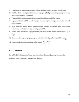 40
4. Tegangan geser adalah tegangan yang arahnya sejajar dengan penampang yang ditinjau.
5. Modulus elastis adalah perubahan satu unit tegangan terhadap satu unit regangan pada daerah
elastis linier untuk uji Tarik/tekan.
6. Tegangan leleh adalah tegangan dimana material mulai memasuki fase plastis.
7. Tegangan ultimate adalah adalah tegangan maksimum yang mampu ditahan jika material
ditarik/ditekan.
8. Strain hardening adalah adalah keadaan dimana material yang ditarik akan memperoleh
kekuatannya kembali setelah mencapai tegangan leleh.
9. Rumus untuk menghitung tegangan lentur pada balok akibat momen lentur adalah,
( )
10. Rumus untuk menghitung tegangan geser pada balok akibat gaya lintang adalah,
11. Rumus untuk menghitung lendutan balok adalah
( )
.
DAFTAR PUSTAKA
Gere, J.M. 2004. Mechanics of Materials, sixth edition. Thomson Learning, Inc. Australia.
Soemono. 1989. Tegangan 1. Penerbit ITB. Bandung
 