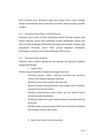 IV-9
Route jembatan harus diusahakan tegak lurus dengan aliran sungai sehingga
mampu mempermudah dalam pelaksanaan konstruksi dengan bentang sependek
mungkin.
4.2.2 Penentuan Elevasi Muka Air Banjir Rencana
Penentuan elevasi muka air banjir berdasarkan analisis hidrologi disajikan pada
laporan hidrologi, dimana hasil perhitungan tersebut dibandingkan dengan data
muka air banjir dilapangan berdasarkan keterangan dari penduduk setempat yang
representatif. Penentuan elevasi MAB rencana didapatkan berdasarkan
perhitungan curah hujan rata-rata dan perhitungan debit rencana.
4.2.3 Penentuan Lokasi Jembatan
Penentuan lokasi jembatan dipengaruhi oleh beberapa hal yang perlu dijadikan
sebagai pertimbangan:
a. Aspek Teknis
Hal-hal yang perlu dijadikan sebagai pertimbangan antara lain:
- Penentuan geometri struktur, alinyemen horizontal dan alinyemen
vertikal sesuai dengan lingkungan sekitarnya.
- Pemilihan system utama jembatan dan posisi dek
- Penentuan panjang bentang optimum sesuai dengan syarat hidraulika,
arsitektural dan biaya konstruksi.
- Pemilihan elemen-elemen utama struktur atas dan struktur bawah,
terutama tipe pilar dan abutmen.
- Pendetailan struktur atas seperti sandaran, parapet, penerangan dan tipe
perkerasan.
- Pemilhan bahan yang paling tepat untuk struktur jembatan berdasarkan
pertimbangan struktural dan estetika.
b. Aspek Lalu Lintas, Sosial dan Lain-lain
 