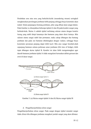 IV-12
Perubahan arus atau arus yang berkelok-kelok (meandering stream) seringkali
mengharuskan persilangan jembatan lebih panjang sehingga biaya konstruksi akan
mahal. Selain panjangnya bentang jembatan, pilar yang dibuat akan sangat dalam.
Pada Gambar xx ditunjukkan beberapa tipikal (A dan B) pada kondisi sungai yang
berbeda-beda. Sketsa A adalah tipikal melintang saluran utama dengan kondisi
lereng yang stabil ditepi kanannya dan bantaran yang datar disisi lainnya. Bila
saluran utama sungai stabil dan permanen, maka cukup dibangun dua bentang
jembatan dan pada sisi bantaran dihubungkan dengan viaduct, sehingga biaya
konstruksi persatuan panjang dapat lebih kecil. Bila arus sungai berubah-ubah
sepanjang bantaran selama perkiraan umur jembatan (life time of bridge), lebih
tepat dibangun sketsa tipikal B. Kondisi ini akan lebih menguntungkan agar
daerah bantaran jembatan tipikal A tidak mengalami kerusakan akibat gerusan dan
erosi di dasar sungai.
Gambar 3. (a) Sketsa sungai tipikal A dan (b) Sketsa sungai tipikal B
d. Pengalihan/perbaikan aliran sungai
Pengalihan/perbaikan aliran sungai. Pada sungai dengan tipikal meander sangat
tidak efisien bila dibangun jembatan mengikuti jumlah sungai yang akan dilintasi.
 