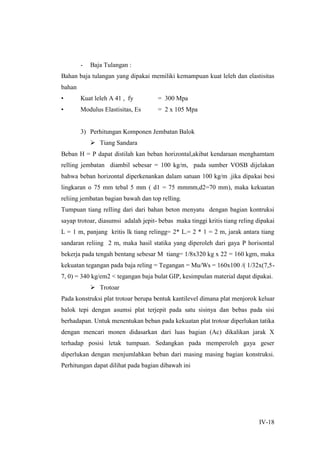 IV-18
- Baja Tulangan :
Bahan baja tulangan yang dipakai memiliki kemampuan kuat leleh dan elastisitas
bahan
• Kuat leleh A 41 , fy = 300 Mpa
• Modulus Elastisitas, Es = 2 x 105 Mpa
3) Perhitungan Komponen Jembatan Balok
 Tiang Sandara
Beban H = P dapat distilah kan beban horizontal,akibat kendaraan menghamtam
relling jembatan diambil sebesar = 100 kg/m, pada sumber VOSB dijelakan
bahwa beban horizontal diperkenankan dalam satuan 100 kg/m .jika dipakai besi
lingkaran o 75 mm tebal 5 mm ( d1 = 75 mmmm,d2=70 mm), maka kekuatan
reliing jembatan bagian bawah dan top relling.
Tumpuan tiang relling dari dari bahan beton menyatu dengan bagian kontruksi
sayap trotoar, diasumsi adalah jepit- bebas maka tinggi kritis tiang reling dipakai
L = 1 m, panjang kritis lk tiang relingg= 2* L.= 2 * 1 = 2 m, jarak antara tiang
sandaran reliing 2 m, maka hasil statika yang diperoleh dari gaya P horisontal
bekerja pada tengah bentang sebesar M tiang= 1/8x320 kg x 22 = 160 kgm, maka
kekuatan tegangan pada baja reling = Tegangan = Mu/Ws = 160x100 /( 1/32x(7,5-
7, 0) = 340 kg/em2 < tegangan baja bulat GIP, kesimpulan material dapat dipakai.
 Trotoar
Pada konstruksi plat trotoar berupa bentuk kantilevel dimana plat menjorok keluar
balok tepi dengan asumsi plat terjepit pada satu sisinya dan bebas pada sisi
berhadapan. Untuk menentukan beban pada kekuatan plat trotoar diperlukan tatika
dengan mencari monen didasarkan dari luas bagian (Ac) dikalikan jarak X
terhadap posisi letak tumpuan. Sedangkan pada memperoleh gaya geser
diperlukan dengan menjumlahkan beban dari masing masing bagian konstruksi.
Perhitungan dapat dilihat pada bagian dibawah ini
 