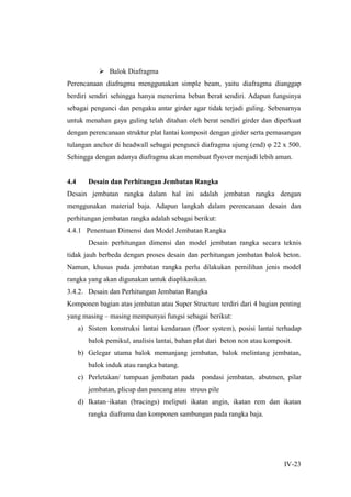 IV-23
 Balok Diafragma
Perencanaan diafragma menggunakan simple beam, yaitu diafragma dianggap
berdiri sendiri sehingga hanya menerima beban berat sendiri. Adapun fungsinya
sebagai pengunci dan pengaku antar girder agar tidak terjadi guling. Sebenarnya
untuk menahan gaya guling telah ditahan oleh berat sendiri girder dan diperkuat
dengan perencanaan struktur plat lantai komposit dengan girder serta pemasangan
tulangan anchor di headwall sebagai pengunci diafragma ujung (end) φ 22 x 500.
Sehingga dengan adanya diafragma akan membuat flyover menjadi lebih aman.
4.4 Desain dan Perhitungan Jembatan Rangka
Desain jembatan rangka dalam hal ini adalah jembatan rangka dengan
menggunakan material baja. Adapun langkah dalam perencanaan desain dan
perhitungan jembatan rangka adalah sebagai berikut:
4.4.1 Penentuan Dimensi dan Model Jembatan Rangka
Desain perhitungan dimensi dan model jembatan rangka secara teknis
tidak jauh berbeda dengan proses desain dan perhitungan jembatan balok beton.
Namun, khusus pada jembatan rangka perlu dilakukan pemilihan jenis model
rangka yang akan digunakan untuk diaplikasikan.
3.4.2. Desain dan Perhitungan Jembatan Rangka
Komponen bagian atas jembatan atau Super Structure terdiri dari 4 bagian penting
yang masing – masing mempunyai fungsi sebagai berikut:
a) Sistem konstruksi lantai kendaraan (floor system), posisi lantai terhadap
balok pemikul, analisis lantai, bahan plat dari beton non atau komposit.
b) Gelegar utama balok memanjang jembatan, balok melintang jembatan,
balok induk atau rangka batang.
c) Perletakan/ tumpuan jembatan pada pondasi jembatan, abutmen, pilar
jembatan, plicup dan pancang atau strous pile
d) Ikatan–ikatan (bracings) meliputi ikatan angin, ikatan rem dan ikatan
rangka diaframa dan komponen sambungan pada rangka baja.
 