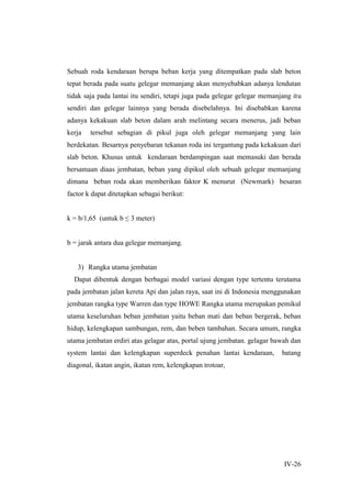 IV-26
Sebuah roda kendaraan berupa beban kerja yang ditempatkan pada slab beton
tepat berada pada suatu gelegar memanjang akan menyebabkan adanya lendutan
tidak saja pada lantai itu sendiri, tetapi juga pada gelegar gelegar memanjang itu
sendiri dan gelegar lainnya yang berada disebelahnya. Ini disebabkan karena
adanya kekakuan slab beton dalam arah melintang secara menerus, jadi beban
kerja tersebut sebagian di pikul juga oleh gelegar memanjang yang lain
berdekatan. Besarnya penyebaran tekanan roda ini tergantung pada kekakuan dari
slab beton. Khusus untuk kendaraan berdampingan saat memasuki dan berada
bersamaan diaas jembatan, beban yang dipikul oleh sebuah gelegar memanjang
dimana beban roda akan memberikan faktor K menurut (Newmark) besaran
factor k dapat ditetapkan sebagai berikut:
k = b/1,65 (untuk b ≤ 3 meter)
b = jarak antara dua gelegar memanjang.
3) Rangka utama jembatan
Dapat dibentuk dengan berbagai model variasi dengan type tertentu terutama
pada jembatan jalan kereta Api dan jalan raya, saat ini di Indonesia menggunakan
jembatan rangka type Warren dan type HOWE Rangka utama merupakan pemikul
utama keseluruhan beban jembatan yaitu beban mati dan beban bergerak, beban
hidup, kelengkapan sambungan, rem, dan beben tambahan. Secara umum, rangka
utama jembatan erdiri atas gelagar atas, portal ujung jembatan. gelagar bawah dan
system lantai dan kelengkapan superdeck penahan lantai kendaraan, batang
diagonal, ikatan angin, ikatan rem, kelengkapan trotoar,
 