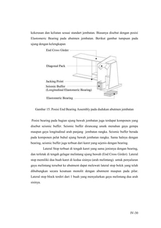 IV-30
kekerasan dan keliatan sesuai standart jembatan. Biasanya disebut dengan posisi
Elastomeric Bearing pada abutmen jembatan. Berikut gambar tumpuan pada
ujung dengan kelengkapan
Gambar 15. Posisi End Bearing Assembly pada dudukan abutmen jembatan
Posisi bearing pada bagian ujung bawah jembatan juga terdapat komponen yang
disebut seismic buffer. Seismic buffer dirancang unutk menahan gaya gempa
maupun gaya longitudinal arah panjang jembatan rangka. Seismic buffer berada
pada komponen pelat buhul ujung bawah jembatan rangka. Sama halnya dengan
bearing, seismic buffer juga terbuat dari karet yang sejenis dengan bearing.
Lateral Stop terbuat di tengah karet yang sama jenisnya dengan bearing,
dan terletak di tengah gelagar melintang ujung bawah (End Cross Girder). Lateral
stop memiliki dua buah karet di kedua sisinya (arah melintang). untuk penyaluran
gaya melintang tersebut ke abutment dapat melewati lateral stop bolck yang telah
dihubungkan secara kesatuan monolit dengan abutment maupun pada pilar.
Lateral stop block terdiri dari 1 buah yang menyalurkan gaya melintang dua arah
sisinya.
 