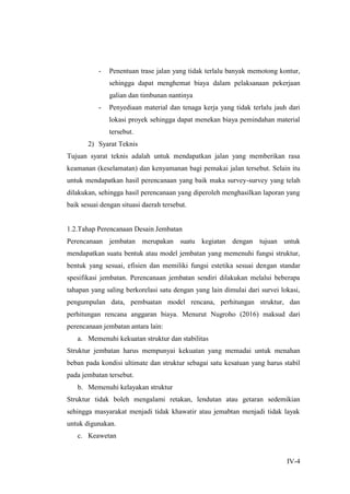 IV-4
- Penentuan trase jalan yang tidak terlalu banyak memotong kontur,
sehingga dapat menghemat biaya dalam pelaksanaan pekerjaan
galian dan timbunan nantinya
- Penyediaan material dan tenaga kerja yang tidak terlalu jauh dari
lokasi proyek sehingga dapat menekan biaya pemindahan material
tersebut.
2) Syarat Teknis
Tujuan syarat teknis adalah untuk mendapatkan jalan yang memberikan rasa
keamanan (keselamatan) dan kenyamanan bagi pemakai jalan tersebut. Selain itu
untuk mendapatkan hasil perencanaan yang baik maka survey-survey yang telah
dilakukan, sehingga hasil perencanaan yang diperoleh menghasilkan laporan yang
baik sesuai dengan situasi daerah tersebut.
1.2.Tahap Perencanaan Desain Jembatan
Perencanaan jembatan merupakan suatu kegiatan dengan tujuan untuk
mendapatkan suatu bentuk atau model jembatan yang memenuhi fungsi struktur,
bentuk yang sesuai, efisien dan memiliki fungsi estetika sesuai dengan standar
spesifikasi jembatan. Perencanaan jembatan sendiri dilakukan melalui beberapa
tahapan yang saling berkorelasi satu dengan yang lain dimulai dari survei lokasi,
pengumpulan data, pembuatan model rencana, perhitungan struktur, dan
perhitungan rencana anggaran biaya. Menurut Nugroho (2016) maksud dari
perencanaan jembatan antara lain:
a. Memenuhi kekuatan struktur dan stabilitas
Struktur jembatan harus mempunyai kekuatan yang memadai untuk menahan
beban pada kondisi ultimate dan struktur sebagai satu kesatuan yang harus stabil
pada jembatan tersebut.
b. Memenuhi kelayakan struktur
Struktur tidak boleh mengalami retakan, lendutan atau getaran sedemikian
sehingga masyarakat menjadi tidak khawatir atau jemabtan menjadi tidak layak
untuk digunakan.
c. Keawetan
 