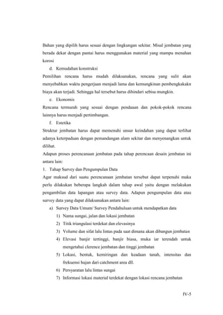 IV-5
Bahan yang dipilih harus sesuai dengan lingkungan sekitar. Misal jembatan yang
berada dekat dengan pantai harus menggunakan material yang mampu menahan
korosi
d. Kemudahan konstruksi
Pemilihan rencana harus mudah dilaksanakan, rencana yang sulit akan
menyebabkan waktu pengerjaan menjadi lama dan kemungkinan pembengkakakn
biaya akan terjadi. Sehingga hal tersebut harus dihindari sebisa mungkin.
e. Ekonomis
Rencana termurah yang sesuai dengan pendaaan dan pokok-pokok rencana
lainnya harus menjadi pertimbangan.
f. Estetika
Struktur jembatan harus dapat memenuhi unsur keindahan yang dapat terlihat
adanya keterpaduan dengan pemandangan alam sekitar dan menyenangkan untuk
dilihat.
Adapun proses perencanaan jembatan pada tahap perencaan desain jembatan ini
antara lain:
1. Tahap Survey dan Pengumpulan Data
Agar maksud dari suatu perencanaan jembatan tersebut dapat terpenuhi maka
perlu dilakukan beberapa langkah dalam tahap awal yaitu dengan melakukan
pengambilan data lapangan atau survey data. Adapun pengumpulan data atau
survey data yang dapat dilaksanakan antara lain:
a) Survey Data Umum/ Survey Pendahuluan untuk mendapatkan data
1) Nama sungai, jalan dan lokasi jembatan
2) Titik triangulasi terdekat dan elevasinya
3) Volume dan sifat lalu lintas pada saat dimana akan dibangun jembatan
4) Elevasi banjir tertinggi, banjir biasa, muka iar terendah untuk
mengetahui clerence jembatan dan tinggi jembatan
5) Lokasi, bentuk, kemiringan dan keadaan tanah, intensitas dan
frekuensi hujan dari catchment area dll.
6) Persyaratan lalu lintas sungai
7) Informasi lokasi material terdekat dengan lokasi rencana jembatan
 
