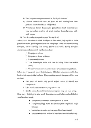 IV-6
8) Data harga satuan upah dan material diwilayah setempat
9) Keadaan tanah secara visual dan profil bor pada kemungkinan lokasi
jembatan untuk menentukan tipe pondasi
10) Penyelidikan batuan diadakanjika pemeriksaan tanah memberi hasil
yang meragukan misalnya ada gejala patahan, daerah bergerak, retak-
retak batuan.
b) Data Teknis Peracangan jembatan/ Survey Detail
Survey detail ini dilakukan untuk mendapatkan data utama yang digunakan untuk
penentuan model, perhitungan struktur dan sebagainya. Survei ini meliputi survey
topografi, survey hidrologi dan survey penyelidikan tanah. Survey topografi
diantaranya dilakukan untuk mendapatkan data:
1) Pengukuran poligon
2) Pengukuran situasi jembatan
3) Rencana as jembatan
4) Titik pemasangan patok ukur dan titik tetap utama/BM (Bench
Mark).
5) Ukuran vertikal dan horizontal situasi terhadap rencana jembatan.
Selain survey topografi, survey hidrologi perlu dilakukan untuk memperoleh data
karakteristik sungai (jika jembatan dibangun diatas sungai) dan cuaca/iklim yang
meliputi:
 Data muka air banjir yang pernah terjadi, muka air normal, dan
kecepatan air
 Sifat aliran dan benda hanyut yang terbawa air
 Kondisi lereng dan stabilitas termasuk vegetasi yang ada pada lereng.
Data survey hidrologi tersebut untuk digunakan sebagai bahan analisa hidrologi
yang bertujuan untuk:
 Menghitung debit banjir selama periode 50 tahun
 Menghitung tinggi mukai dan dibandingkan dengan data banjir
lapangan
 Menghitung scouring.penggerusan akibat kecepatan air
 Menentukan elevasi perletakan jemabtan dan rencana bentang.
 