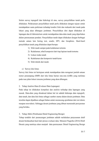 IV-7
Selain survey topografi dan hidrologi di atas, survey penyelidikan tanah perlu
dilakukan. Pelaksanaan penyelidikan tanah perlu dilakukan dengan tujuan untuk
mendapatkan suatu perkiraan terhadap kondisi fisik dan mekanik dari tanah pada
lokasi yang akan dibangun jembatan. Penyelidikan dini dapat dilakukan di
lapangan dan di laboratorium untuk mendapatkan data-data tanah yang diperlukan
dalam perencanaan pondasi. Penyelidikan tanah dapat dilakukan dengan berbagai
metode antara lain boring test, sondir, SPT, dan Geophisic. Hasil-hasil
penyelidikan tanah yang dilakukan dapat berupa:
1) Sifat tanah sampai pada kedalaman tertentu
2) Kedalaman, tebal komposisi dari tiap lapisan tanah tertentu
3) Lokasi muka tanah
4) Kedalaman dan komposisi tanah keras
5) Sifat teknik dari tanah.
c) Survey lalu lintas
Survey lalu lintas ini bertujuan untuk mendapatkan data mengenai jumlah satuan
motor penumpang (SMP) dari lalu lintas harian rata-rata (LHR) yang melintas
pada ruas jalan lokasi rencana jembatan yang akan dibangun.
2. Tahap Analisis Data (Evaluasi Data Lapangan)
Pada tahap ini dilakukan kompilasi dan analisis terhadap data lapangan yang
masuk. Data-data yang dimaksud dalam hal ini adalah beberapa data topografi,
data tanah, dan data lalu lintas sebagai sumber utama dalam desain jembatan. Data
tersebut dapat dijadikan sebagai bahan untuk merancang ajembatan dari sisi teknis
maupun non-teknis. Sehingga desain jembatan yang dibuat memenuhi persyaratan
yang berlaku.
3. Tahap Akhir (Pembuatan Detail Engineering Design)
Tahap terakhir dari perancangan jembatan adalah melakukan penyusunan draft
desain berdasarkan hasil dari proses evaluasi data. Menurut Nugroho (2016) Draft
Desain yang nantinya akan menjadi data perencanan /Detail Engineering Design
 