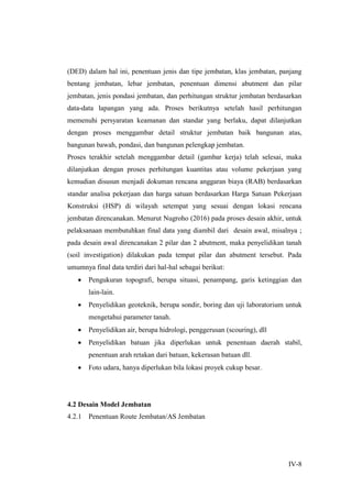 IV-8
(DED) dalam hal ini, penentuan jenis dan tipe jembatan, klas jembatan, panjang
bentang jembatan, lebar jembatan, penentuan dimensi abutment dan pilar
jembatan, jenis pondasi jembatan, dan perhitungan struktur jembatan berdasarkan
data-data lapangan yang ada. Proses berikutnya setelah hasil perhitungan
memenuhi persyaratan keamanan dan standar yang berlaku, dapat dilanjutkan
dengan proses menggambar detail struktur jembatan baik bangunan atas,
bangunan bawah, pondasi, dan bangunan pelengkap jembatan.
Proses terakhir setelah menggambar detail (gambar kerja) telah selesai, maka
dilanjutkan dengan proses perhitungan kuantitas atau volume pekerjaan yang
kemudian disusun menjadi dokuman rencana anggaran biaya (RAB) berdasarkan
standar analisa pekerjaan dan harga satuan berdasarkan Harga Satuan Pekerjaan
Konstruksi (HSP) di wilayah setempat yang sesuai dengan lokasi rencana
jembatan direncanakan. Menurut Nugroho (2016) pada proses desain akhir, untuk
pelaksanaan membutuhkan final data yang diambil dari desain awal, misalnya ;
pada desain awal direncanakan 2 pilar dan 2 abutment, maka penyelidikan tanah
(soil investigation) dilakukan pada tempat pilar dan abutment tersebut. Pada
umumnya final data terdiri dari hal-hal sebagai berikut:
 Pengukuran topografi, berupa situasi, penampang, garis ketinggian dan
lain-lain.
 Penyelidikan geoteknik, berupa sondir, boring dan uji laboratorium untuk
mengetahui parameter tanah.
 Penyelidikan air, berupa hidrologi, penggerusan (scouring), dll
 Penyelidikan batuan jika diperlukan untuk penentuan daerah stabil,
penentuan arah retakan dari batuan, kekerasan batuan dll.
 Foto udara, hanya diperlukan bila lokasi proyek cukup besar.
4.2 Desain Model Jembatan
4.2.1 Penentuan Route Jembatan/AS Jembatan
 