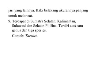 jari yang lainnya. Kaki belakang ukurannya panjang
untuk meloncat.
9. Terdapat di Sumatra Selatan, Kalimantan,
Sulawesi dan Selatan Filifina. Terdiri atas satu
genus dan tiga spesies.
Contoh: Tarsius.
 