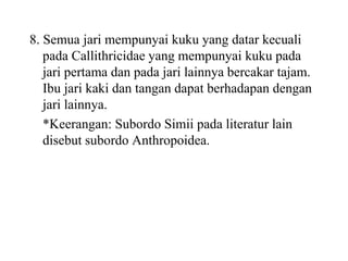 8. Semua jari mempunyai kuku yang datar kecuali
pada Callithricidae yang mempunyai kuku pada
jari pertama dan pada jari lainnya bercakar tajam.
Ibu jari kaki dan tangan dapat berhadapan dengan
jari lainnya.
*Keerangan: Subordo Simii pada literatur lain
disebut subordo Anthropoidea.
 