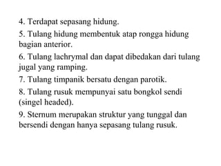 4. Terdapat sepasang hidung.
5. Tulang hidung membentuk atap rongga hidung
bagian anterior.
6. Tulang lachrymal dan dapat dibedakan dari tulang
jugal yang ramping.
7. Tulang timpanik bersatu dengan parotik.
8. Tulang rusuk mempunyai satu bongkol sendi
(singel headed).
9. Sternum merupakan struktur yang tunggal dan
bersendi dengan hanya sepasang tulang rusuk.
 