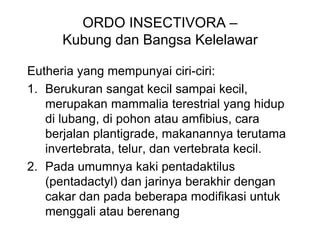 ORDO INSECTIVORA –
Kubung dan Bangsa Kelelawar
Eutheria yang mempunyai ciri-ciri:
1. Berukuran sangat kecil sampai kecil,
merupakan mammalia terestrial yang hidup
di lubang, di pohon atau amfibius, cara
berjalan plantigrade, makanannya terutama
invertebrata, telur, dan vertebrata kecil.
2. Pada umumnya kaki pentadaktilus
(pentadactyl) dan jarinya berakhir dengan
cakar dan pada beberapa modifikasi untuk
menggali atau berenang
 
