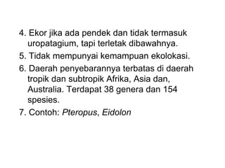 4. Ekor jika ada pendek dan tidak termasuk
uropatagium, tapi terletak dibawahnya.
5. Tidak mempunyai kemampuan ekolokasi.
6. Daerah penyebarannya terbatas di daerah
tropik dan subtropik Afrika, Asia dan,
Australia. Terdapat 38 genera dan 154
spesies.
7. Contoh: Pteropus, Eidolon
 