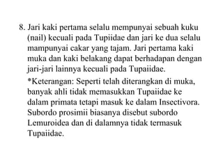 8. Jari kaki pertama selalu mempunyai sebuah kuku
(nail) kecuali pada Tupiidae dan jari ke dua selalu
mampunyai cakar yang tajam. Jari pertama kaki
muka dan kaki belakang dapat berhadapan dengan
jari-jari lainnya kecuali pada Tupaiidae.
*Keterangan: Seperti telah diterangkan di muka,
banyak ahli tidak memasukkan Tupaiidae ke
dalam primata tetapi masuk ke dalam Insectivora.
Subordo prosimii biasanya disebut subordo
Lemuroidea dan di dalamnya tidak termasuk
Tupaiidae.
 